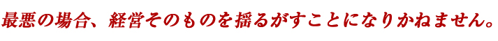 最悪の場合、経営そのものを揺るがすことになりかねません。