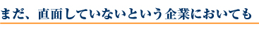 まだ、直面していないという企業においても